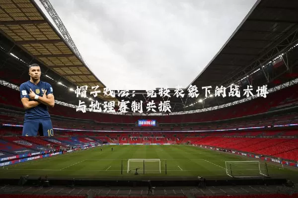 帽子戏法：竞技表象下的战术博弈与地理赛制共振